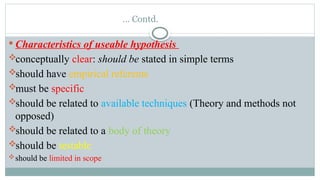 … Contd.
 Characteristics of useable hypothesis
conceptually clear: should be stated in simple terms
should have empirical referents
must be specific
should be related to available techniques (Theory and methods not
opposed)
should be related to a body of theory
should be testable
should be limited in scope
 