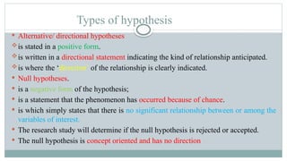 Types of hypothesis
 Alternative/ directional hypotheses
is stated in a positive form.
is written in a directional statement indicating the kind of relationship anticipated.
is where the ‘direction’ of the relationship is clearly indicated.
 Null hypotheses.
 is a negative form of the hypothesis;
 is a statement that the phenomenon has occurred because of chance.
 is which simply states that there is no significant relationship between or among the
variables of interest.
 The research study will determine if the null hypothesis is rejected or accepted.
 The null hypothesis is concept oriented and has no direction
 