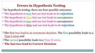 Errors in Hypothesis Testing
In hypothesis testing, there are four possible outcomes:
 The hypothesis is true but our test leads to its rejection
 The hypothesis is false but our test leads to acceptance
 The hypothesis is true and our test leads to acceptance
 The hypothesis is false and our test leads to its rejection
The first two lead to an erroneous decision. The first possibility leads to a
Type I error and
The second possibility leads to a Type II error.
 The last two lead to Correct Decision
 