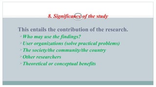 8. Significance of the study
This entails the contribution of the research.
Who may use the findings?
User organizations (solve practical problems)
The society/the community/the country
Other researchers
Theoretical or conceptual benefits
 
