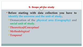 9. Scope of the study
 Before starting with data collection you have to
identify the universe and the unit of study.
Demarcation of the physical area (Geography) and
social unit of study.
Theoretical/Conceptual
Methodological
Temporal
 