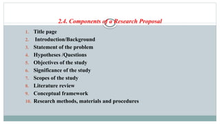 2.4. Components of a Research Proposal
1. Title page
2. Introduction/Background
3. Statement of the problem
4. Hypotheses /Questions
5. Objectives of the study
6. Significance of the study
7. Scopes of the study
8. Literature review
9. Conceptual framework
10. Research methods, materials and procedures
 