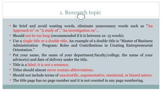 1. Research topic
 Be brief and avoid wasting words, eliminate unnecessary words such as "An
Approach to" or "A study of”, “An investigation on”…
 Should not be too long (recommended if it is between 12- 15 words).
 Use a single title or a double title. An example of a double title is “Master of Business
Administration Program: Roles and Contributions in Creating Entrepreneurial
Orientation.”
 Put your name, the name of your department/faculty/college, the name of your
advisor(s) and date of delivery under the title.
 Title is a label: it is not a sentence.
 Titles should almost never contain abbreviations.
 Should not include terms of unscientific, argumentative, emotional, or biased nature.
 The title page has no page number and it is not counted in any page numbering.
 
