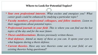 Where to Look for Potential Topics?
 Your own professional interests. What excites and energizes you? What
career goals could be enhanced by studying a particular topic?
 Faculty members, professional colleagues, and fellow students. Listen to
their suggestions about potential topics.
 Professional journals in your field. This is where you can find out the hot
topics of the day and for the near future.
 Theses and/dissertations. Review previously written theses.
 Oral defenses. Attend as many of these as you can. It opens your eyes to
what happens during a thesis defense.
 Current theories. Have any new theories come out in your field, or are
existing theories being questioned?
 