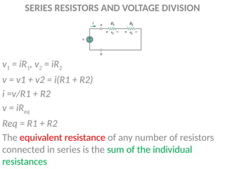 SERIES RESISTORS AND VOLTAGE DIVISION
v1 = iR1, v2 = iR2
v = v1 + v2 = i(R1 + R2)
i =v/R1 + R2
v = iReq
Req = R1 + R2
The equivalent resistance of any number of resistors
connected in series is the sum of the individual
resistances
 