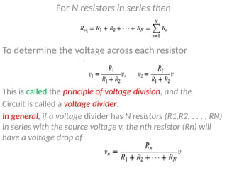 For N resistors in series then
To determine the voltage across each resistor
This is called the principle of voltage division, and the
Circuit is called a voltage divider.
In general, if a voltage divider has N resistors (R1,R2, . . . , RN)
in series with the source voltage v, the nth resistor (Rn) will
have a voltage drop of
 