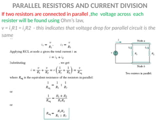 PARALLEL RESISTORS AND CURRENT DIVISION
If two resistors are connected in parallel ,the voltage across each
resister will be found using Ohm’s law,
v = i1R1 = i2R2 - this indicates that voltage drop for parallel circuit is the
same
 