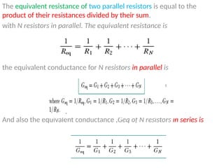 The equivalent resistance of two parallel resistors is equal to the
product of their resistances divided by their sum.
with N resistors in parallel. The equivalent resistance is
the equivalent conductance for N resistors in parallel is
And also the equivalent conductance ,Geq of N resistors in series is
 