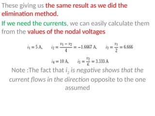 These giving us the same result as we did the
elimination method.
If we need the currents, we can easily calculate them
from the values of the nodal voltages
Note :The fact that i2 is negative shows that the
current flows in the direction opposite to the one
assumed
 