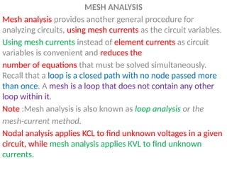 MESH ANALYSIS
Mesh analysis provides another general procedure for
analyzing circuits, using mesh currents as the circuit variables.
Using mesh currents instead of element currents as circuit
variables is convenient and reduces the
number of equations that must be solved simultaneously.
Recall that a loop is a closed path with no node passed more
than once. A mesh is a loop that does not contain any other
loop within it.
Note :Mesh analysis is also known as loop analysis or the
mesh-current method.
Nodal analysis applies KCL to find unknown voltages in a given
circuit, while mesh analysis applies KVL to find unknown
currents.
 