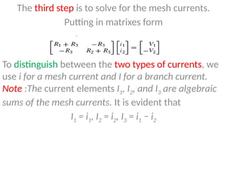 The third step is to solve for the mesh currents.
Putting in matrixes form
To distinguish between the two types of currents, we
use i for a mesh current and I for a branch current.
Note :The current elements I1, I2, and I3 are algebraic
sums of the mesh currents. It is evident that
I1 = i1, I2 = i2, I3 = i1 − i2
 