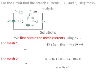 For the circuit find the branch currents I1, I2, and I3 using mesh
analysis.
Solution:
We first obtain the mesh currents using KVL.
For mesh 1,
For mesh 2,
 