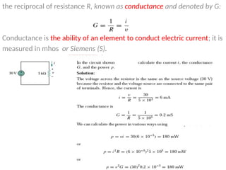 the reciprocal of resistance R, known as conductance and denoted by G:
Conductance is the ability of an element to conduct electric current; it is
measured in mhos or Siemens (S).
 