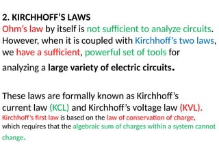 2. KIRCHHOFF’S LAWS
Ohm’s law by itself is not sufficient to analyze circuits.
However, when it is coupled with Kirchhoff’s two laws,
we have a sufficient, powerful set of tools for
analyzing a large variety of electric circuits.
These laws are formally known as Kirchhoff’s
current law (KCL) and Kirchhoff’s voltage law (KVL).
Kirchhoff’s first law is based on the law of conservation of charge,
which requires that the algebraic sum of charges within a system cannot
change.
 