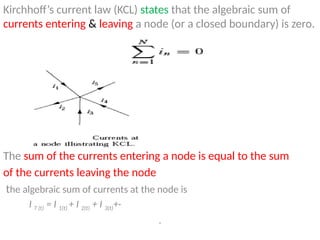 Kirchhoff’s current law (KCL) states that the algebraic sum of
currents entering & leaving a node (or a closed boundary) is zero.
The sum of the currents entering a node is equal to the sum
of the currents leaving the node
the algebraic sum of currents at the node is
I T (t) = I 1(t) + I 2(t) + I 3(t)+·
.
 