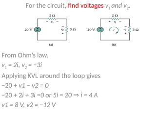 For the circuit, find voltages v1 and v2.
From Ohm’s law,
v1 = 2i, v2 = −3i
Applying KVL around the loop gives
−20 + v1 − v2 = 0
−20 + 2i + 3i =0 or 5i = 20 i = 4 A
⇒
v1 = 8 V, v2 = −12 V
 