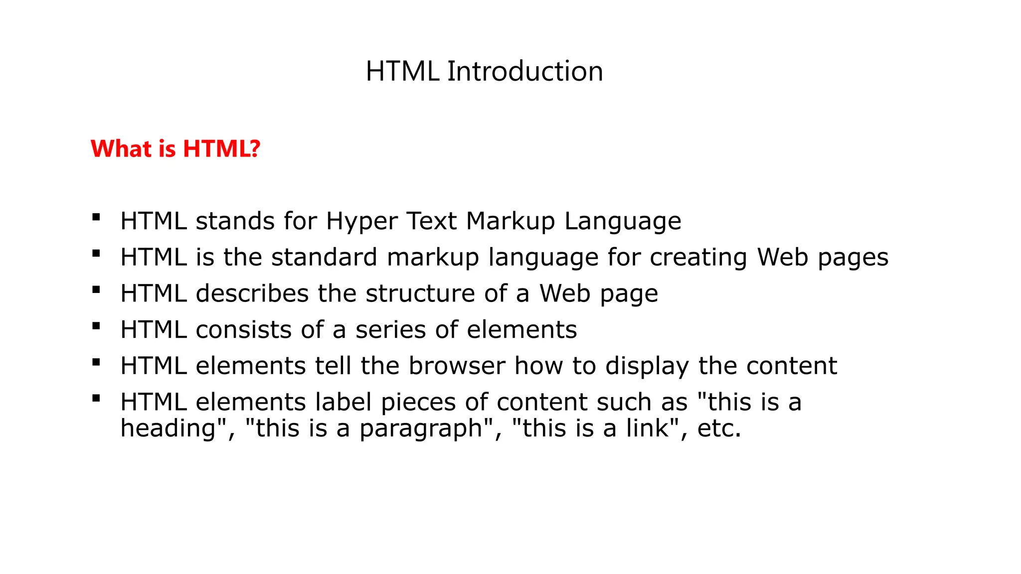 HTML Introduction
What is HTML?
 HTML stands for Hyper Text Markup Language
 HTML is the standard markup language for creating Web pages
 HTML describes the structure of a Web page
 HTML consists of a series of elements
 HTML elements tell the browser how to display the content
 HTML elements label pieces of content such as "this is a
heading", "this is a paragraph", "this is a link", etc.
 