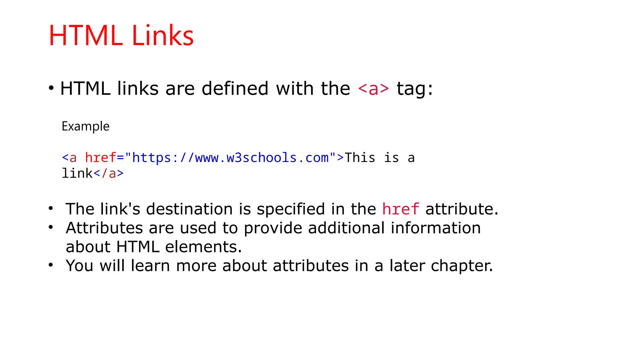 HTML Links
• HTML links are defined with the <a> tag:
Example
<a href="https://www.w3schools.com">This is a
link</a>
• The link's destination is specified in the href attribute.
• Attributes are used to provide additional information
about HTML elements.
• You will learn more about attributes in a later chapter.
 