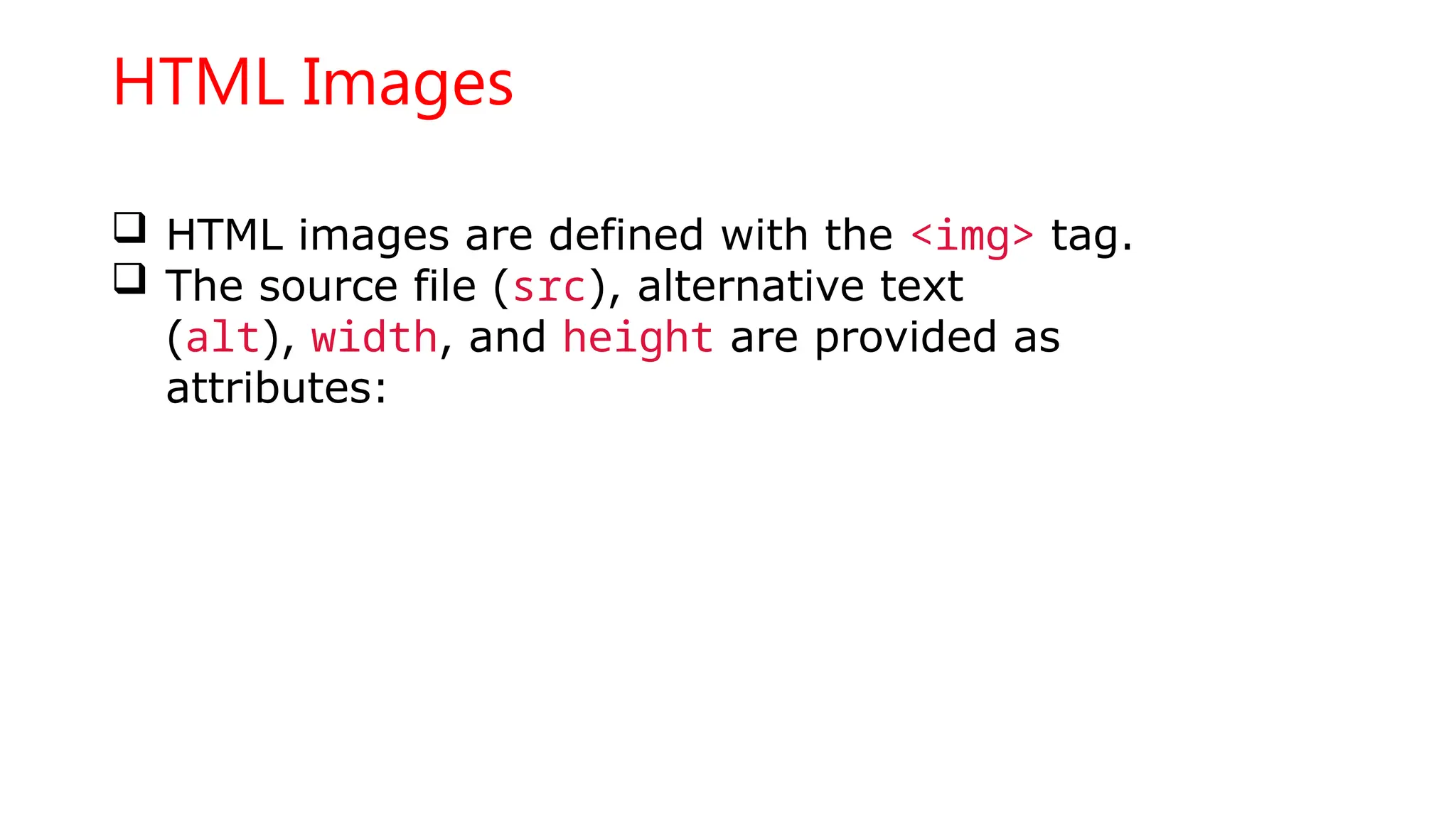 HTML Images
 HTML images are defined with the <img> tag.
 The source file (src), alternative text
(alt), width, and height are provided as
attributes:
 
