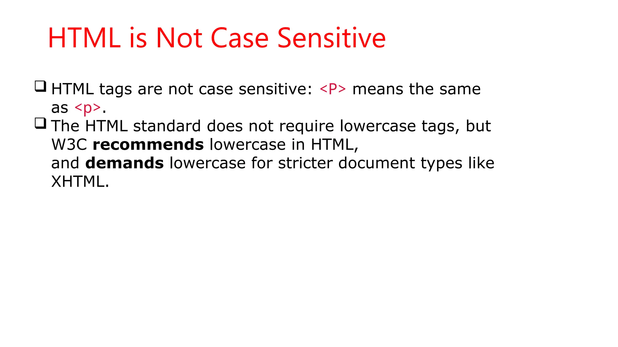HTML is Not Case Sensitive
 HTML tags are not case sensitive: <P> means the same
as <p>.
 The HTML standard does not require lowercase tags, but
W3C recommends lowercase in HTML,
and demands lowercase for stricter document types like
XHTML.
 