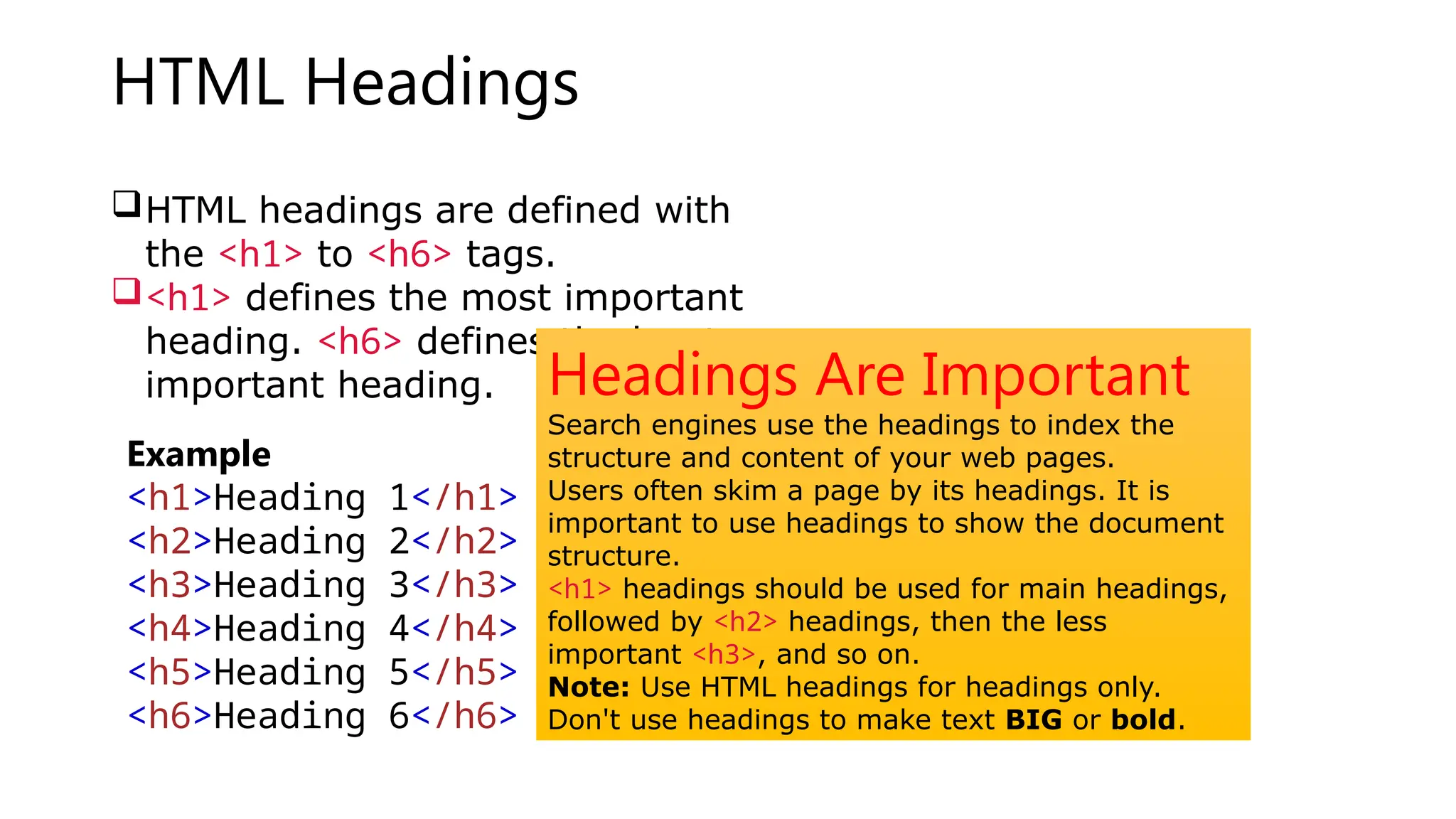 HTML Headings
HTML headings are defined with
the <h1> to <h6> tags.
<h1> defines the most important
heading. <h6> defines the least
important heading.
Example
<h1>Heading 1</h1>
<h2>Heading 2</h2>
<h3>Heading 3</h3>
<h4>Heading 4</h4>
<h5>Heading 5</h5>
<h6>Heading 6</h6>
Headings Are Important
Search engines use the headings to index the
structure and content of your web pages.
Users often skim a page by its headings. It is
important to use headings to show the document
structure.
<h1> headings should be used for main headings,
followed by <h2> headings, then the less
important <h3>, and so on.
Note: Use HTML headings for headings only.
Don't use headings to make text BIG or bold.
 