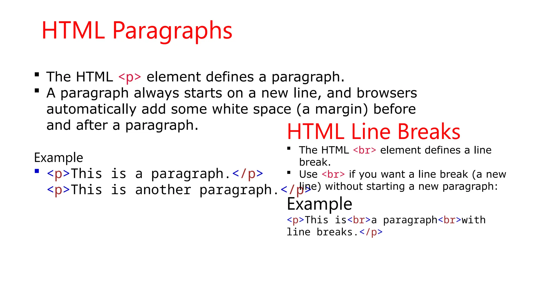 HTML Paragraphs
 The HTML <p> element defines a paragraph.
 A paragraph always starts on a new line, and browsers
automatically add some white space (a margin) before
and after a paragraph.
Example
 <p>This is a paragraph.</p>
<p>This is another paragraph.</p>
HTML Line Breaks
 The HTML <br> element defines a line
break.
 Use <br> if you want a line break (a new
line) without starting a new paragraph:
Example
<p>This is<br>a paragraph<br>with
line breaks.</p>
 