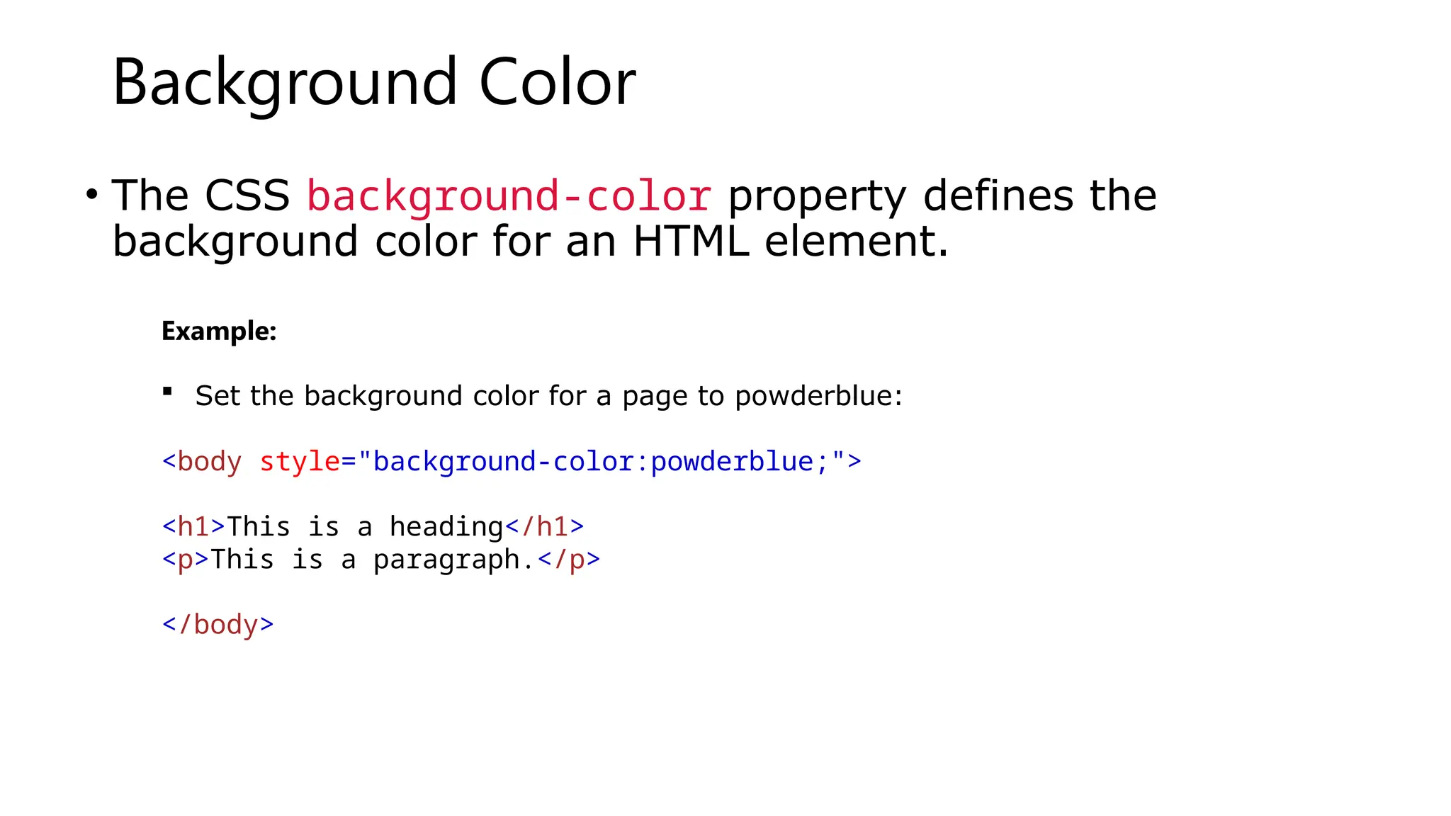 Background Color
• The CSS background-color property defines the
background color for an HTML element.
Example:
 Set the background color for a page to powderblue:
<body style="background-color:powderblue;">
<h1>This is a heading</h1>
<p>This is a paragraph.</p>
</body>
 
