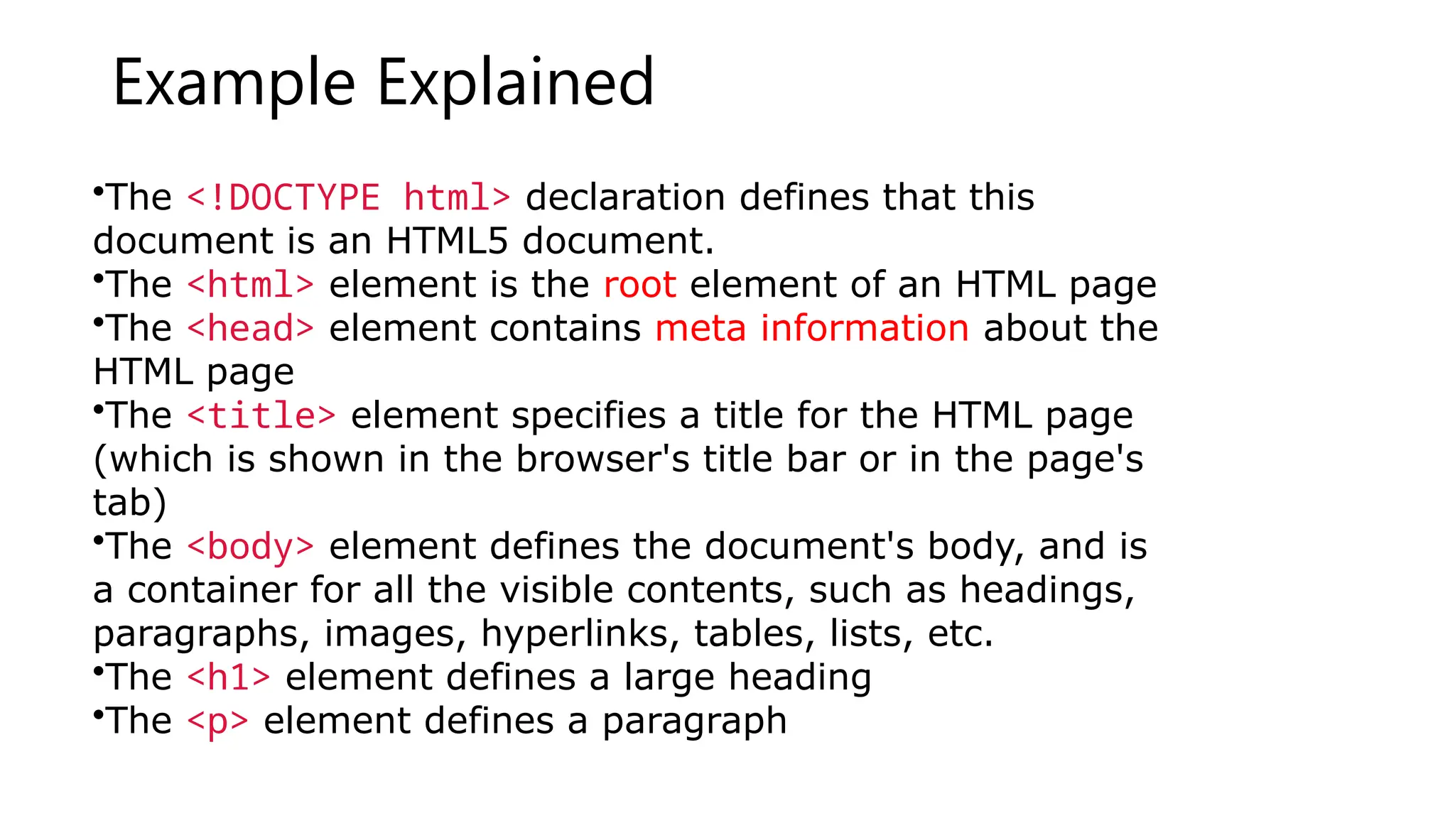 Example Explained
•The <!DOCTYPE html> declaration defines that this
document is an HTML5 document.
•The <html> element is the root element of an HTML page
•The <head> element contains meta information about the
HTML page
•The <title> element specifies a title for the HTML page
(which is shown in the browser's title bar or in the page's
tab)
•The <body> element defines the document's body, and is
a container for all the visible contents, such as headings,
paragraphs, images, hyperlinks, tables, lists, etc.
•The <h1> element defines a large heading
•The <p> element defines a paragraph
 