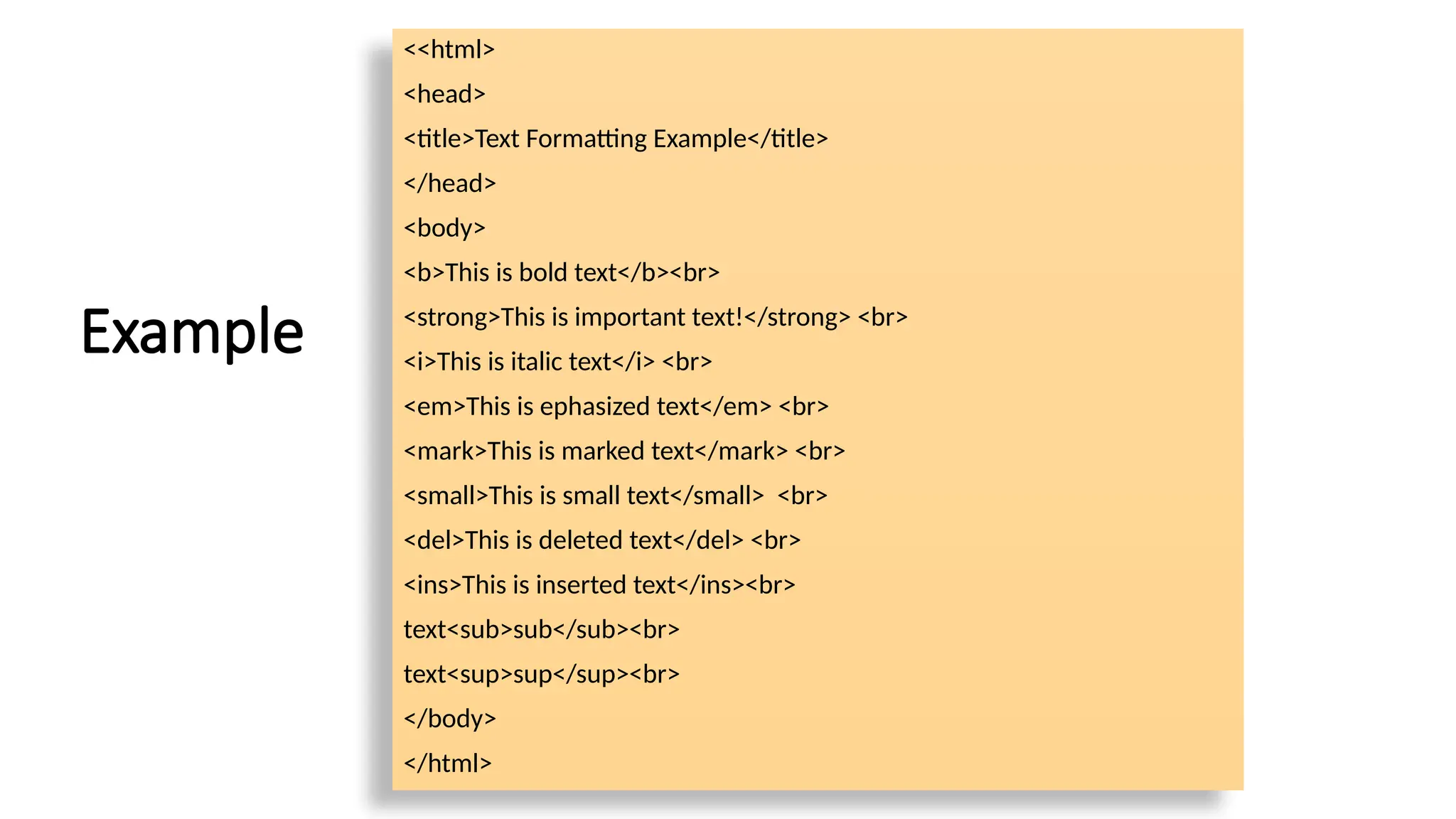 Example
<<html>
<head>
<title>Text Formatting Example</title>
</head>
<body>
<b>This is bold text</b><br>
<strong>This is important text!</strong> <br>
<i>This is italic text</i> <br>
<em>This is ephasized text</em> <br>
<mark>This is marked text</mark> <br>
<small>This is small text</small> <br>
<del>This is deleted text</del> <br>
<ins>This is inserted text</ins><br>
text<sub>sub</sub><br>
text<sup>sup</sup><br>
</body>
</html>
 