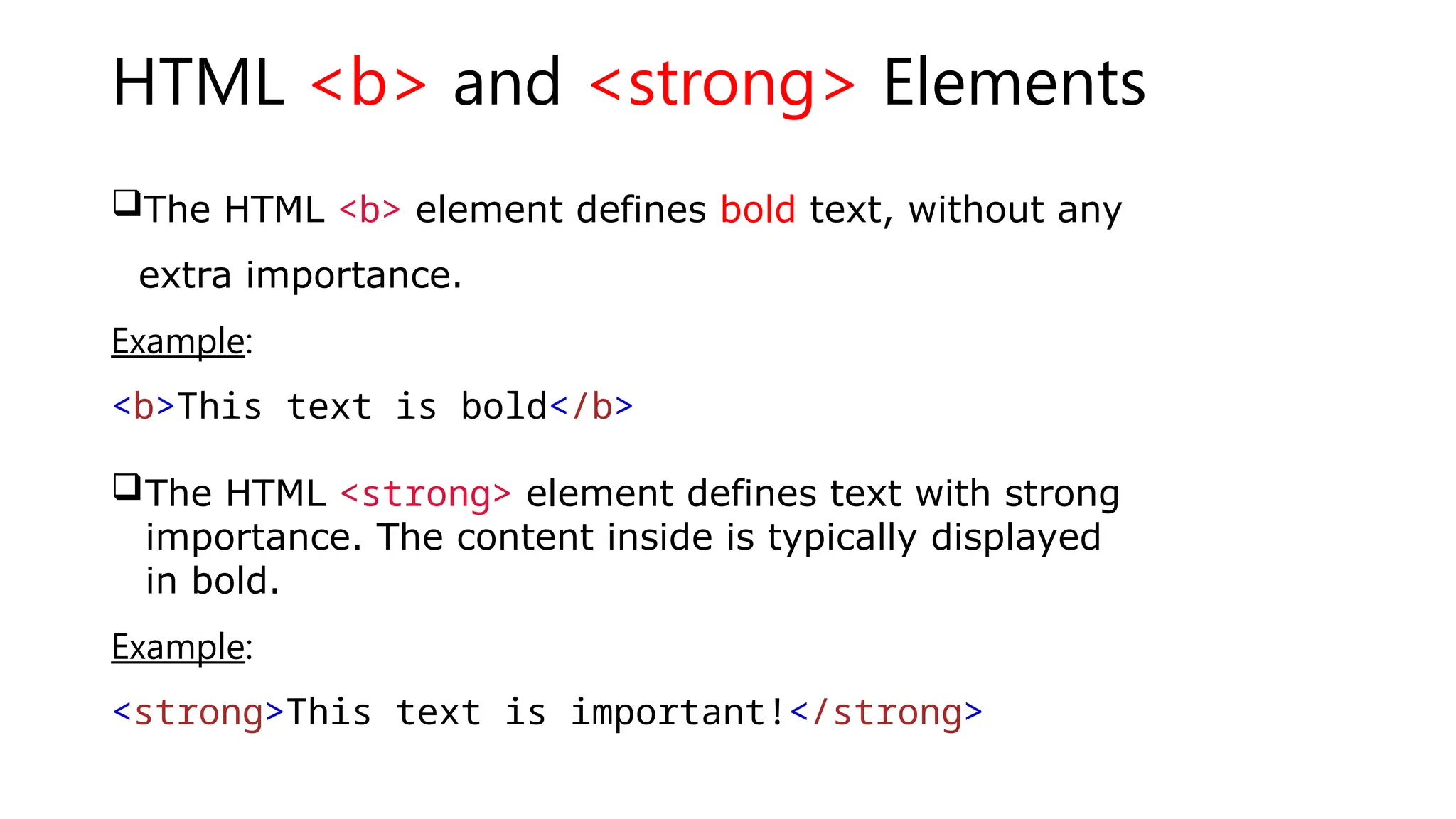 HTML <b> and <strong> Elements
The HTML <b> element defines bold text, without any
extra importance.
Example:
<b>This text is bold</b>
The HTML <strong> element defines text with strong
importance. The content inside is typically displayed
in bold.
Example:
<strong>This text is important!</strong>
 