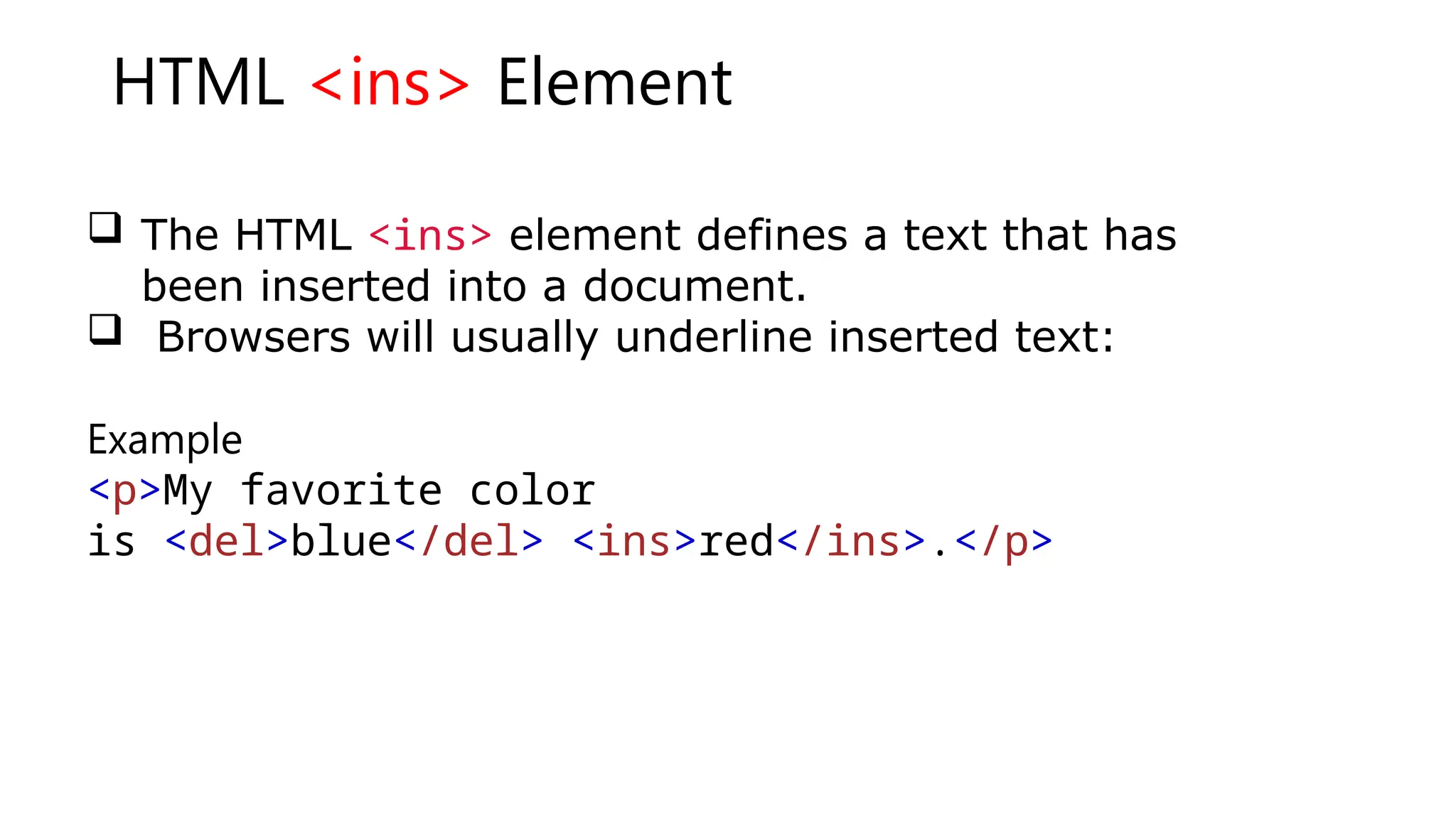 HTML <ins> Element
 The HTML <ins> element defines a text that has
been inserted into a document.
 Browsers will usually underline inserted text:
Example
<p>My favorite color
is <del>blue</del> <ins>red</ins>.</p>
 