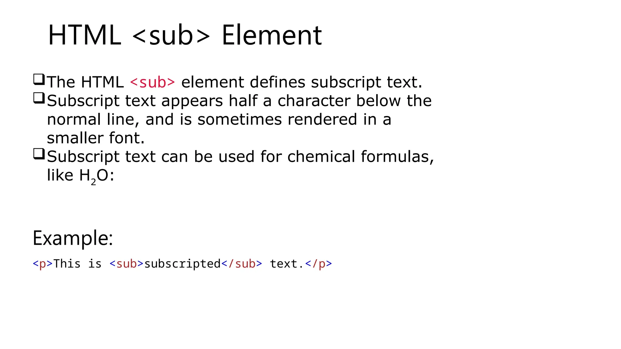HTML <sub> Element
The HTML <sub> element defines subscript text.
Subscript text appears half a character below the
normal line, and is sometimes rendered in a
smaller font.
Subscript text can be used for chemical formulas,
like H2
O:
Example:
<p>This is <sub>subscripted</sub> text.</p>
 