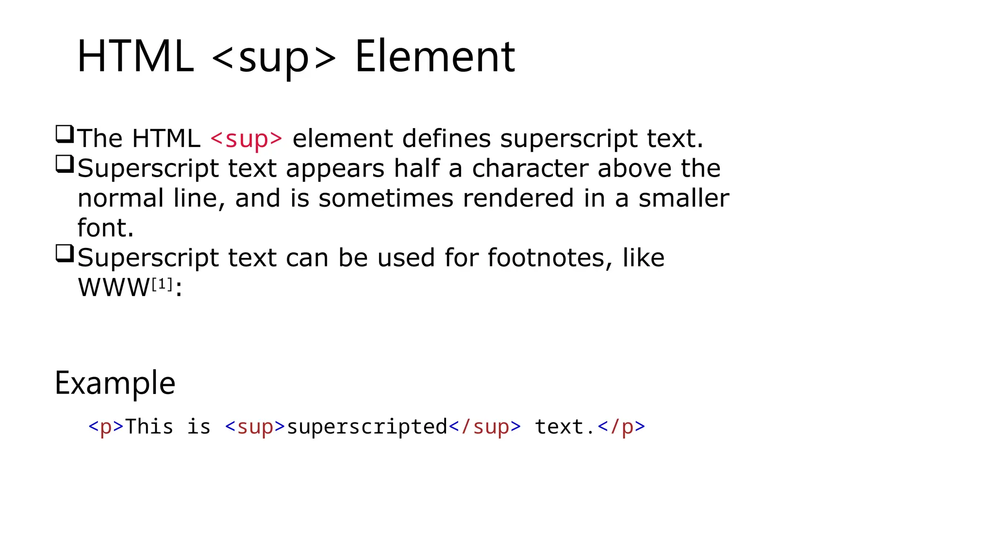 HTML <sup> Element
The HTML <sup> element defines superscript text.
Superscript text appears half a character above the
normal line, and is sometimes rendered in a smaller
font.
Superscript text can be used for footnotes, like
WWW[1]
:
Example
<p>This is <sup>superscripted</sup> text.</p>
 