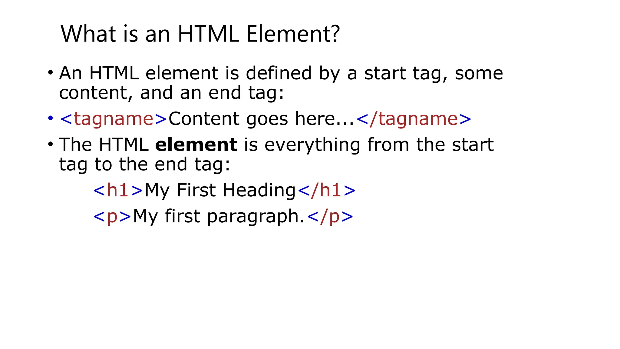 What is an HTML Element?
• An HTML element is defined by a start tag, some
content, and an end tag:
• <tagname>Content goes here...</tagname>
• The HTML element is everything from the start
tag to the end tag:
<h1>My First Heading</h1>
<p>My first paragraph.</p>
 