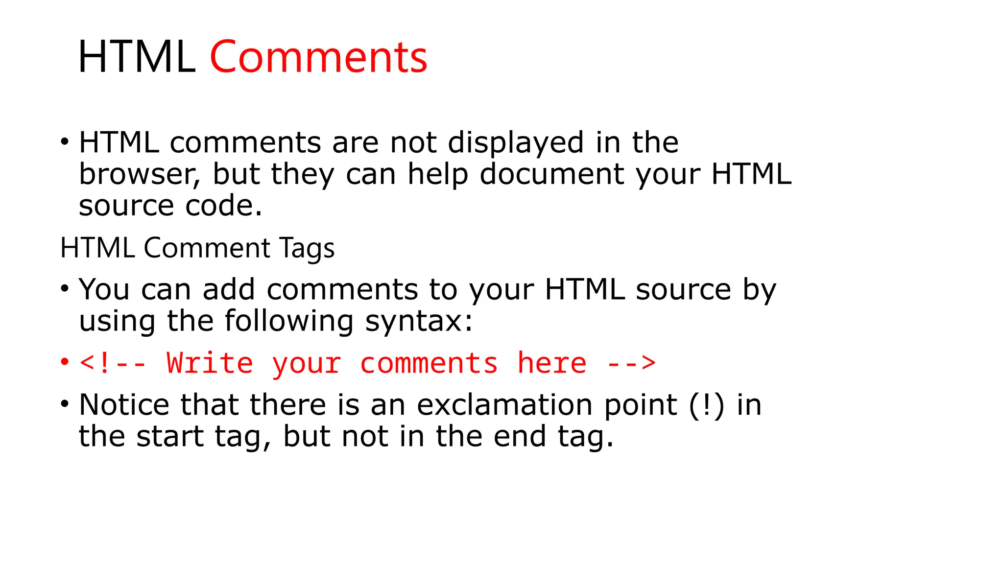 HTML Comments
• HTML comments are not displayed in the
browser, but they can help document your HTML
source code.
HTML Comment Tags
• You can add comments to your HTML source by
using the following syntax:
• <!-- Write your comments here -->
• Notice that there is an exclamation point (!) in
the start tag, but not in the end tag.
 
