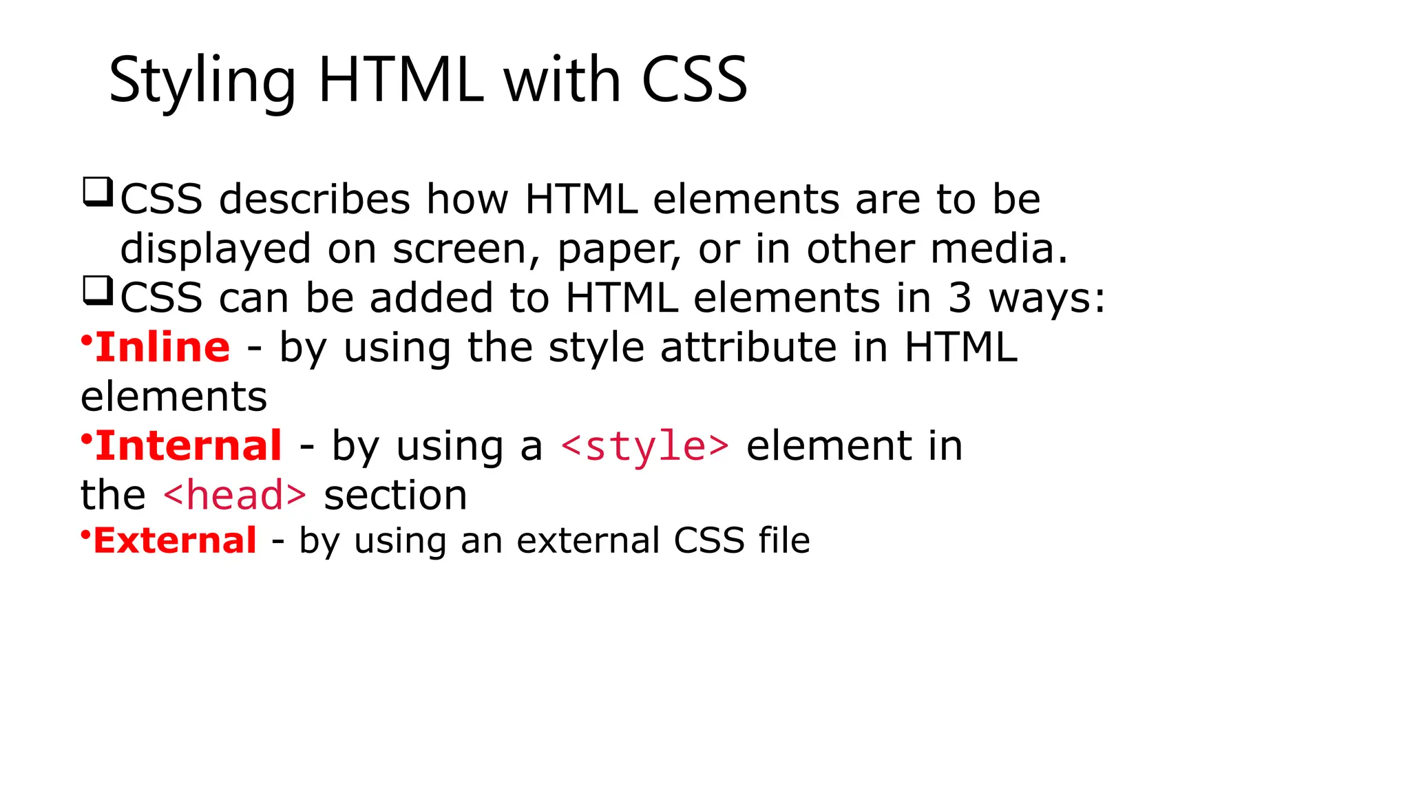 Styling HTML with CSS
CSS describes how HTML elements are to be
displayed on screen, paper, or in other media.
CSS can be added to HTML elements in 3 ways:
•Inline - by using the style attribute in HTML
elements
•Internal - by using a <style> element in
the <head> section
•External - by using an external CSS file
 