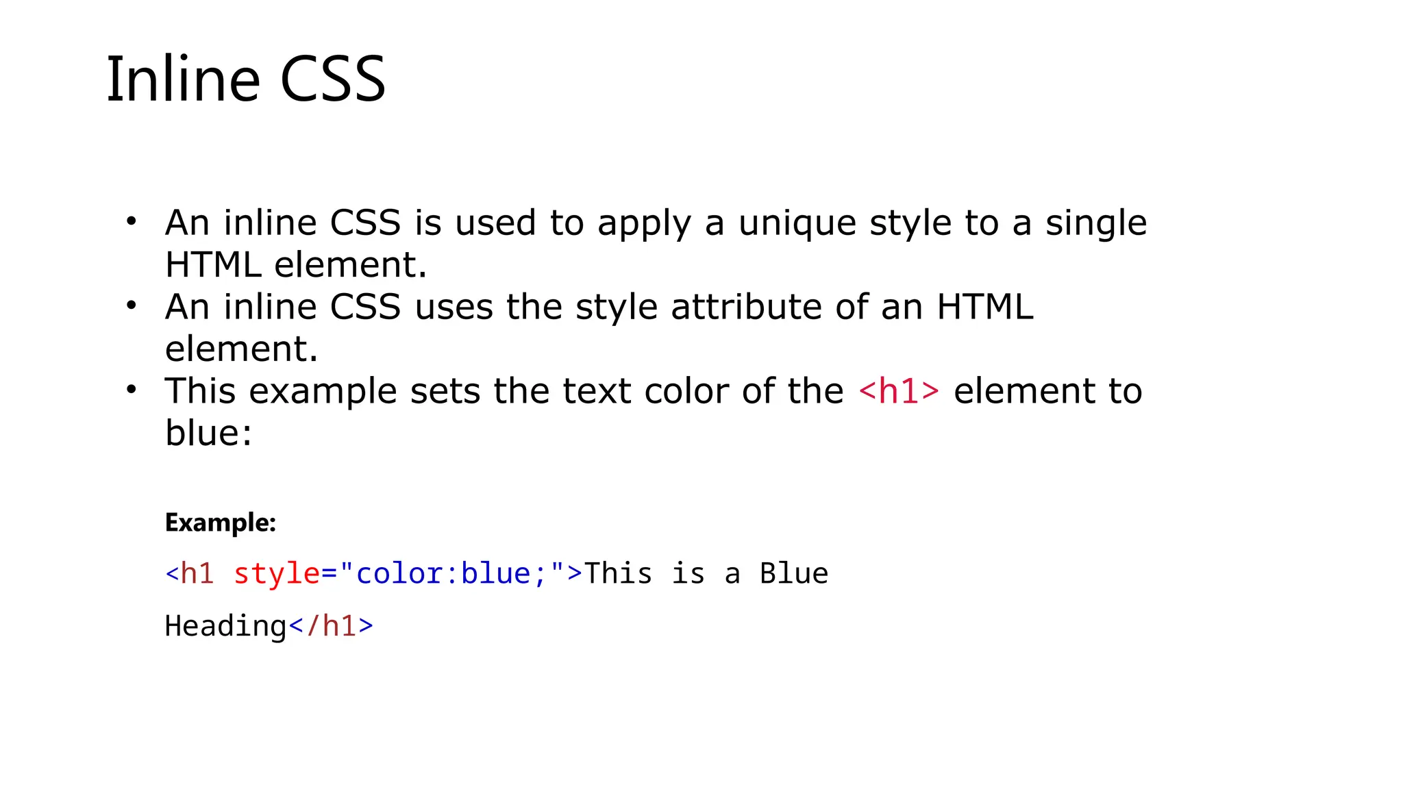 Inline CSS
• An inline CSS is used to apply a unique style to a single
HTML element.
• An inline CSS uses the style attribute of an HTML
element.
• This example sets the text color of the <h1> element to
blue:
Example:
<h1 style="color:blue;">This is a Blue
Heading</h1>
 