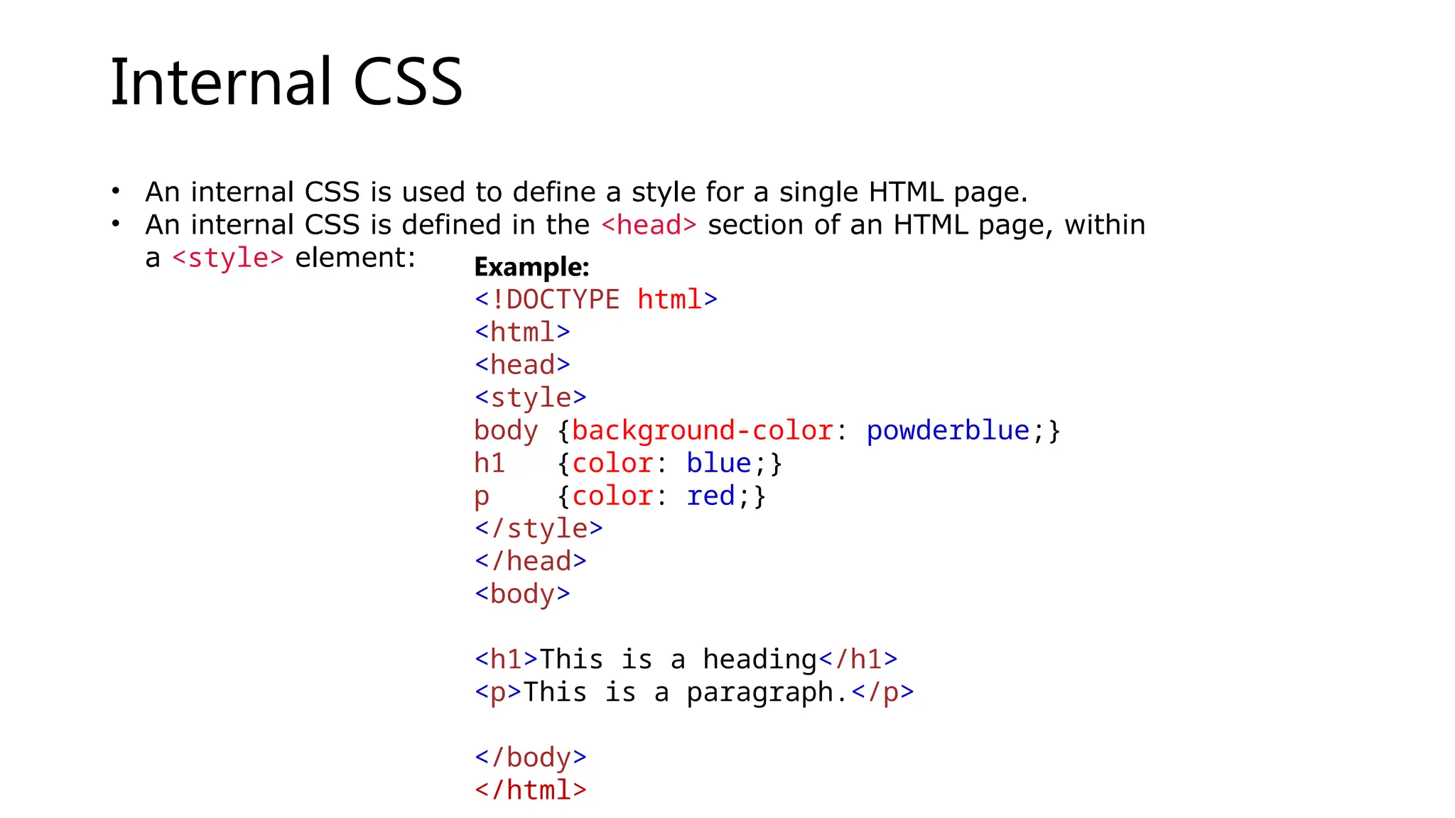 Internal CSS
• An internal CSS is used to define a style for a single HTML page.
• An internal CSS is defined in the <head> section of an HTML page, within
a <style> element: Example:
<!DOCTYPE html>
<html>
<head>
<style>
body {background-color: powderblue;}
h1 {color: blue;}
p {color: red;}
</style>
</head>
<body>
<h1>This is a heading</h1>
<p>This is a paragraph.</p>
</body>
</html>
 