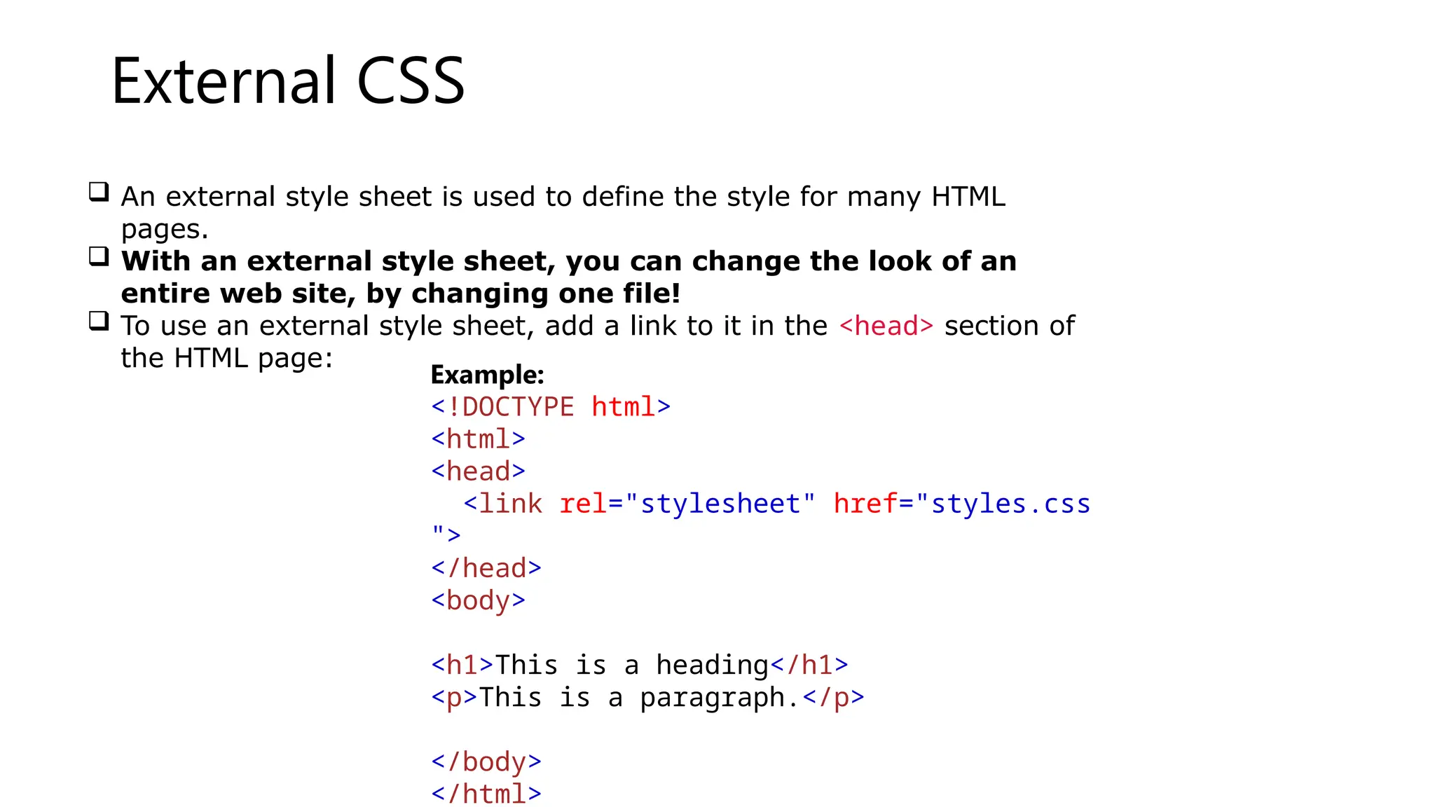 External CSS
 An external style sheet is used to define the style for many HTML
pages.
 With an external style sheet, you can change the look of an
entire web site, by changing one file!
 To use an external style sheet, add a link to it in the <head> section of
the HTML page:
Example:
<!DOCTYPE html>
<html>
<head>
<link rel="stylesheet" href="styles.css
">
</head>
<body>
<h1>This is a heading</h1>
<p>This is a paragraph.</p>
</body>
</html>
 