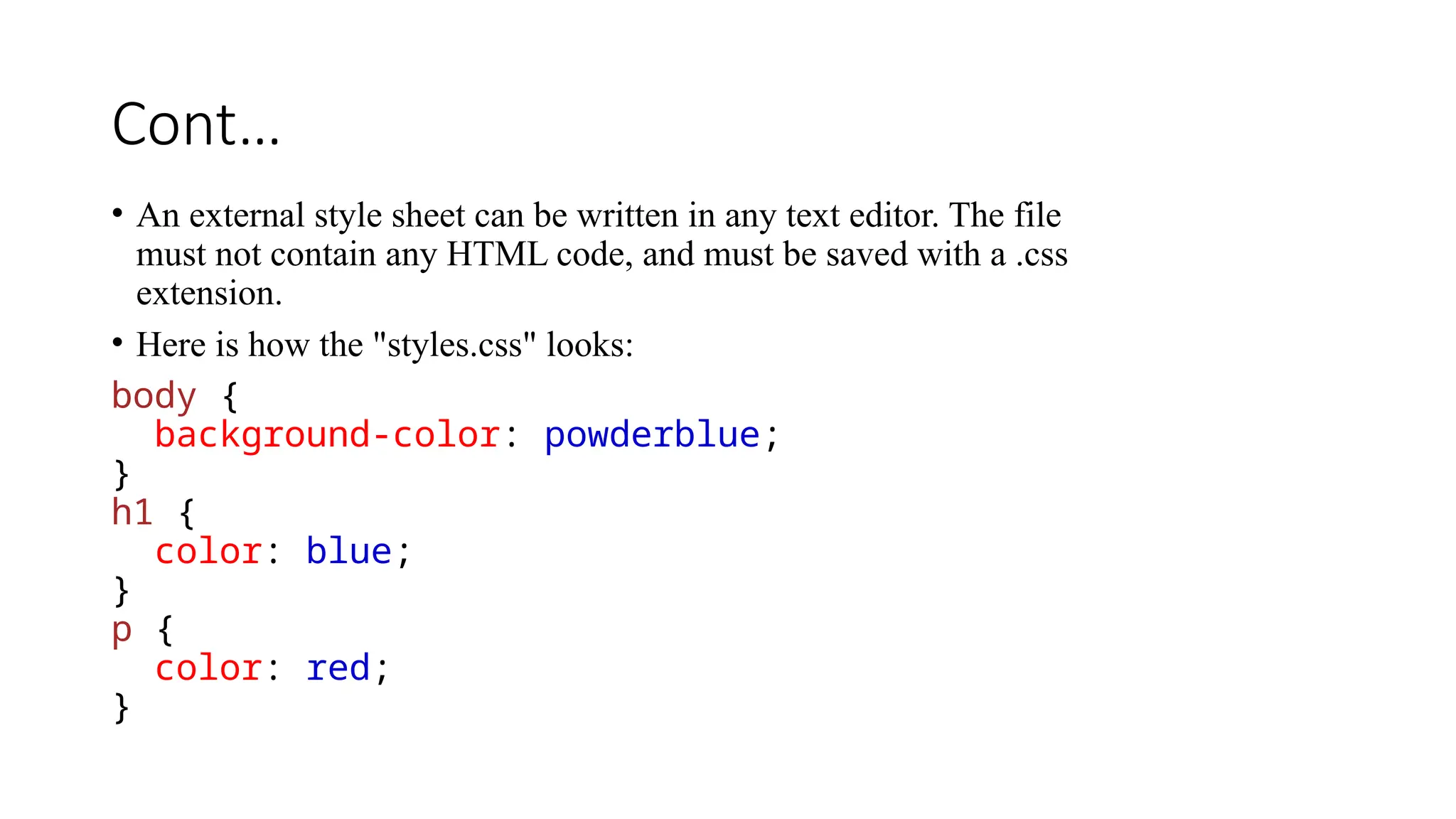 Cont…
• An external style sheet can be written in any text editor. The file
must not contain any HTML code, and must be saved with a .css
extension.
• Here is how the "styles.css" looks:
body {
background-color: powderblue;
}
h1 {
color: blue;
}
p {
color: red;
}
 