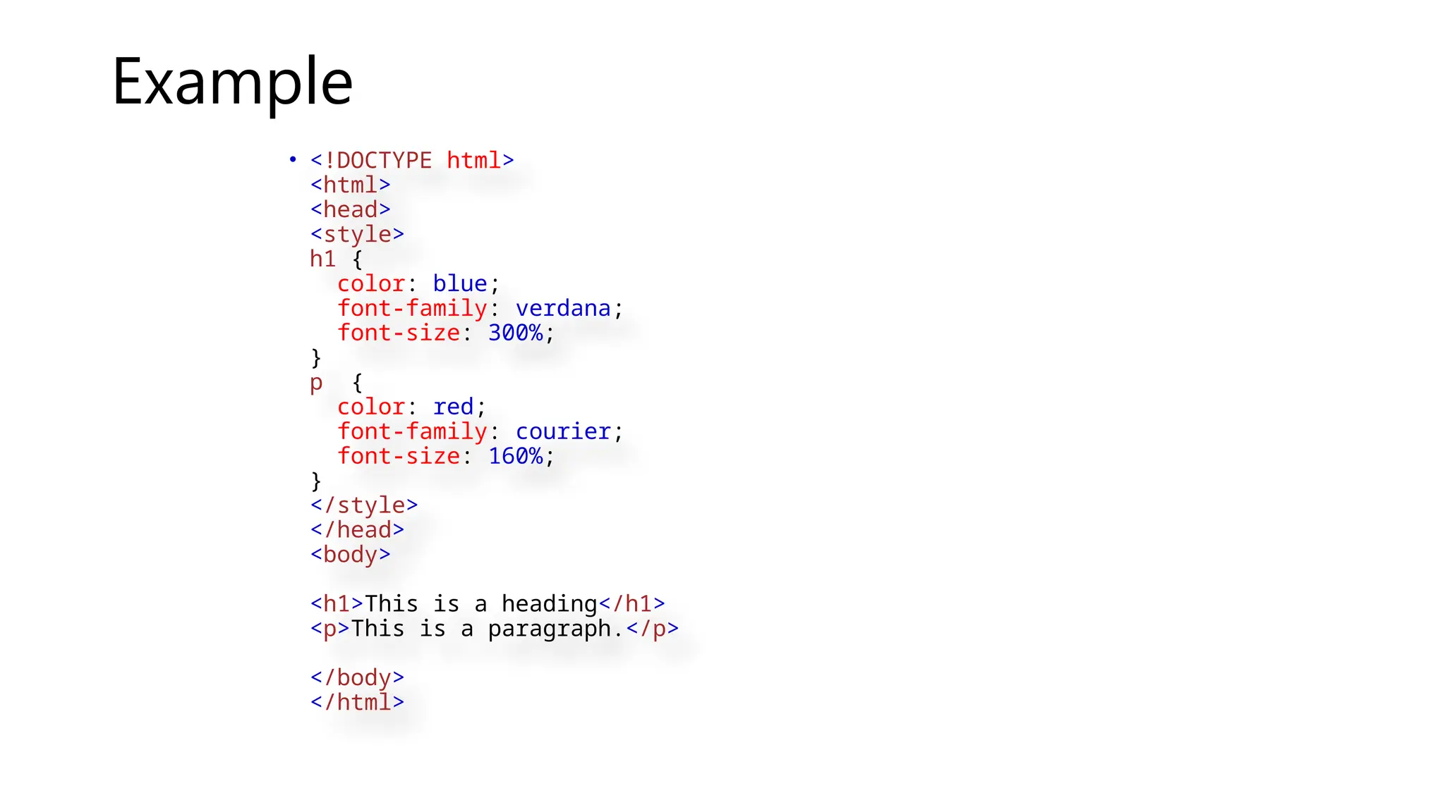 Example
• <!DOCTYPE html>
<html>
<head>
<style>
h1 {
color: blue;
font-family: verdana;
font-size: 300%;
}
p {
color: red;
font-family: courier;
font-size: 160%;
}
</style>
</head>
<body>
<h1>This is a heading</h1>
<p>This is a paragraph.</p>
</body>
</html>
 