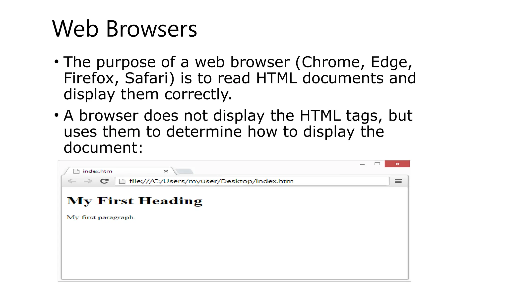 Web Browsers
• The purpose of a web browser (Chrome, Edge,
Firefox, Safari) is to read HTML documents and
display them correctly.
• A browser does not display the HTML tags, but
uses them to determine how to display the
document:
 