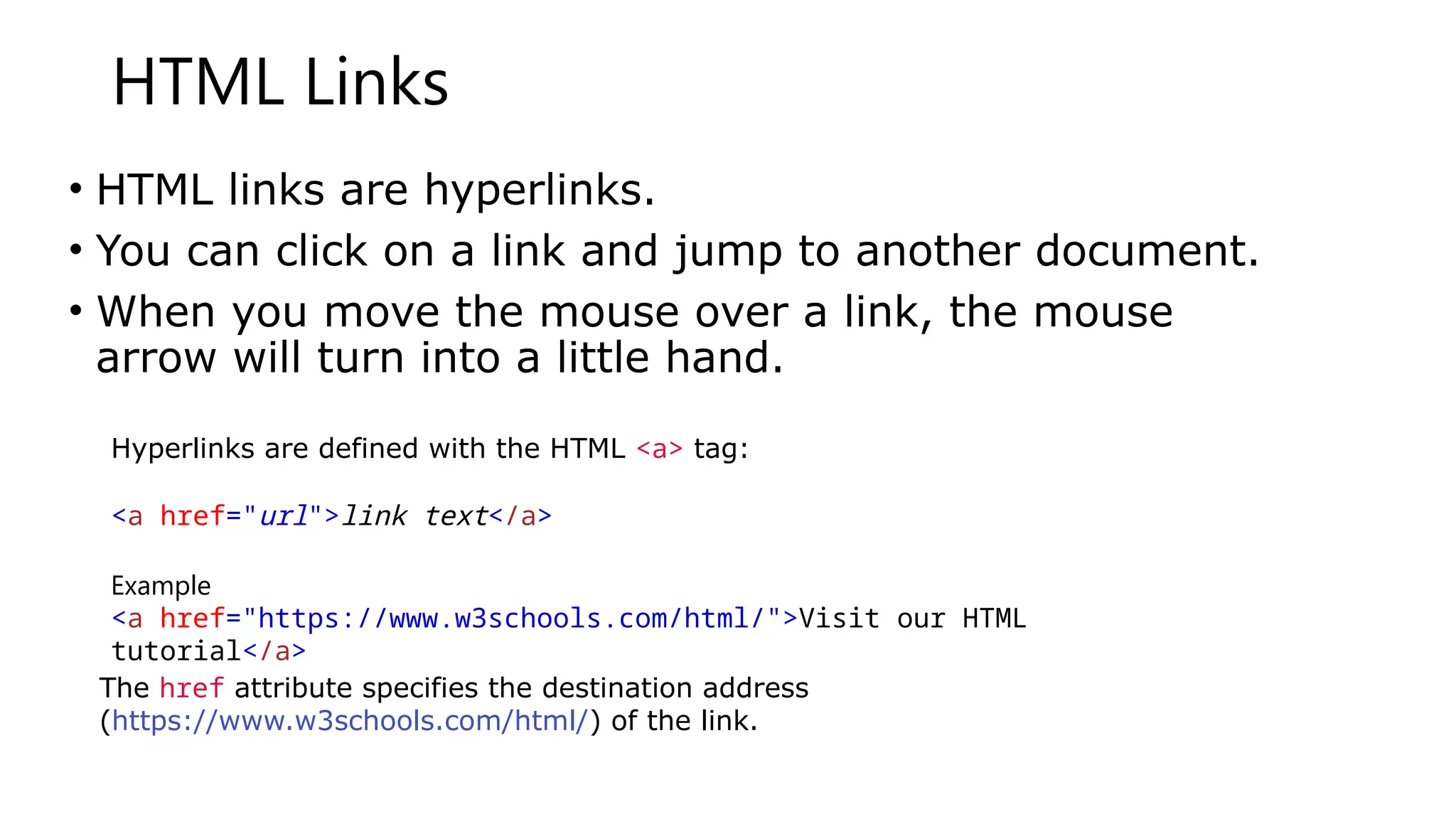 HTML Links
• HTML links are hyperlinks.
• You can click on a link and jump to another document.
• When you move the mouse over a link, the mouse
arrow will turn into a little hand.
Hyperlinks are defined with the HTML <a> tag:
<a href="url">link text</a>
Example
<a href="https://www.w3schools.com/html/">Visit our HTML
tutorial</a>
The href attribute specifies the destination address
(https://www.w3schools.com/html/) of the link.
 