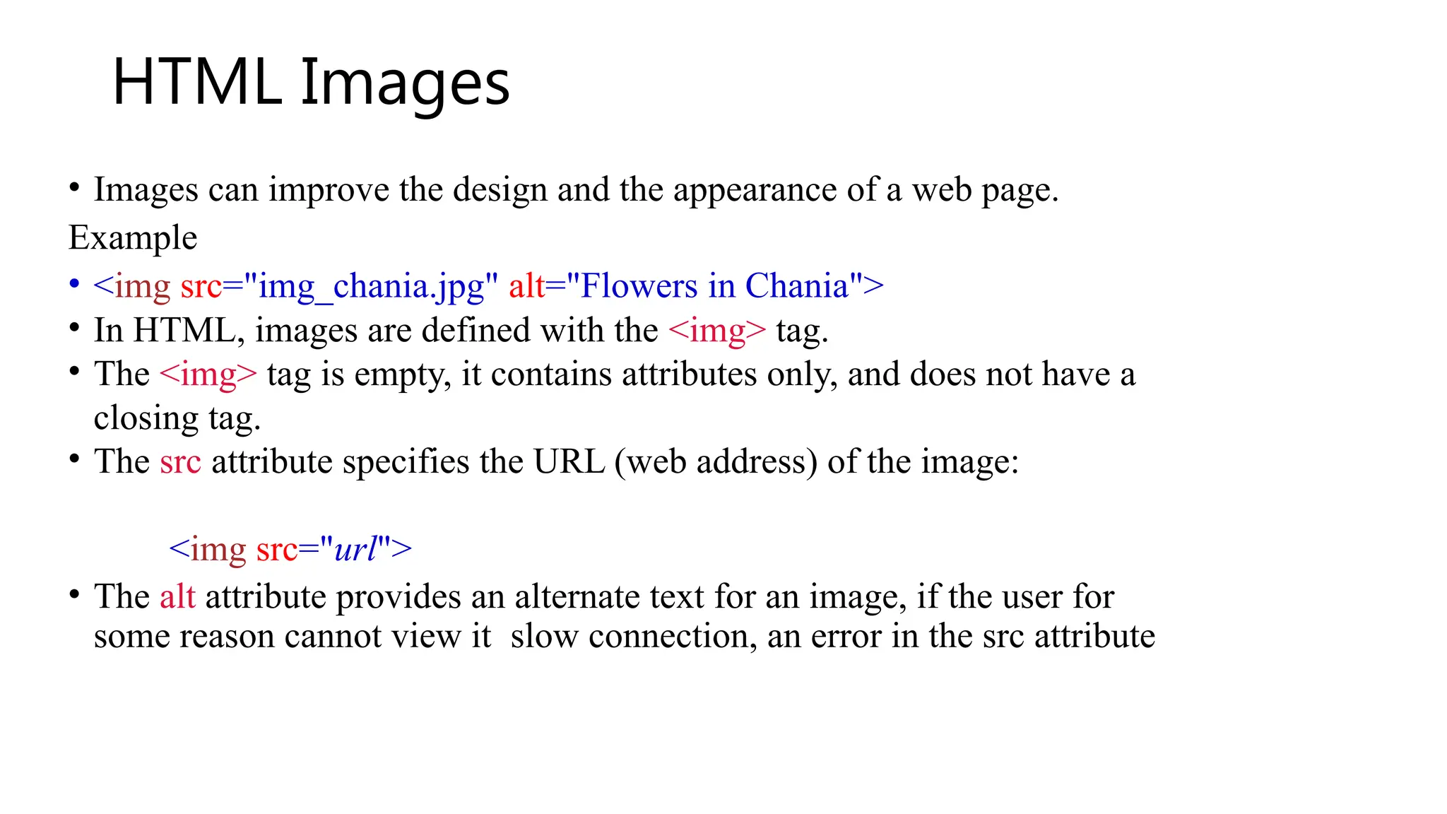 HTML Images
• Images can improve the design and the appearance of a web page.
Example
• <img src="img_chania.jpg" alt="Flowers in Chania">
• In HTML, images are defined with the <img> tag.
• The <img> tag is empty, it contains attributes only, and does not have a
closing tag.
• The src attribute specifies the URL (web address) of the image:
<img src="url">
• The alt attribute provides an alternate text for an image, if the user for
some reason cannot view it slow connection, an error in the src attribute
 