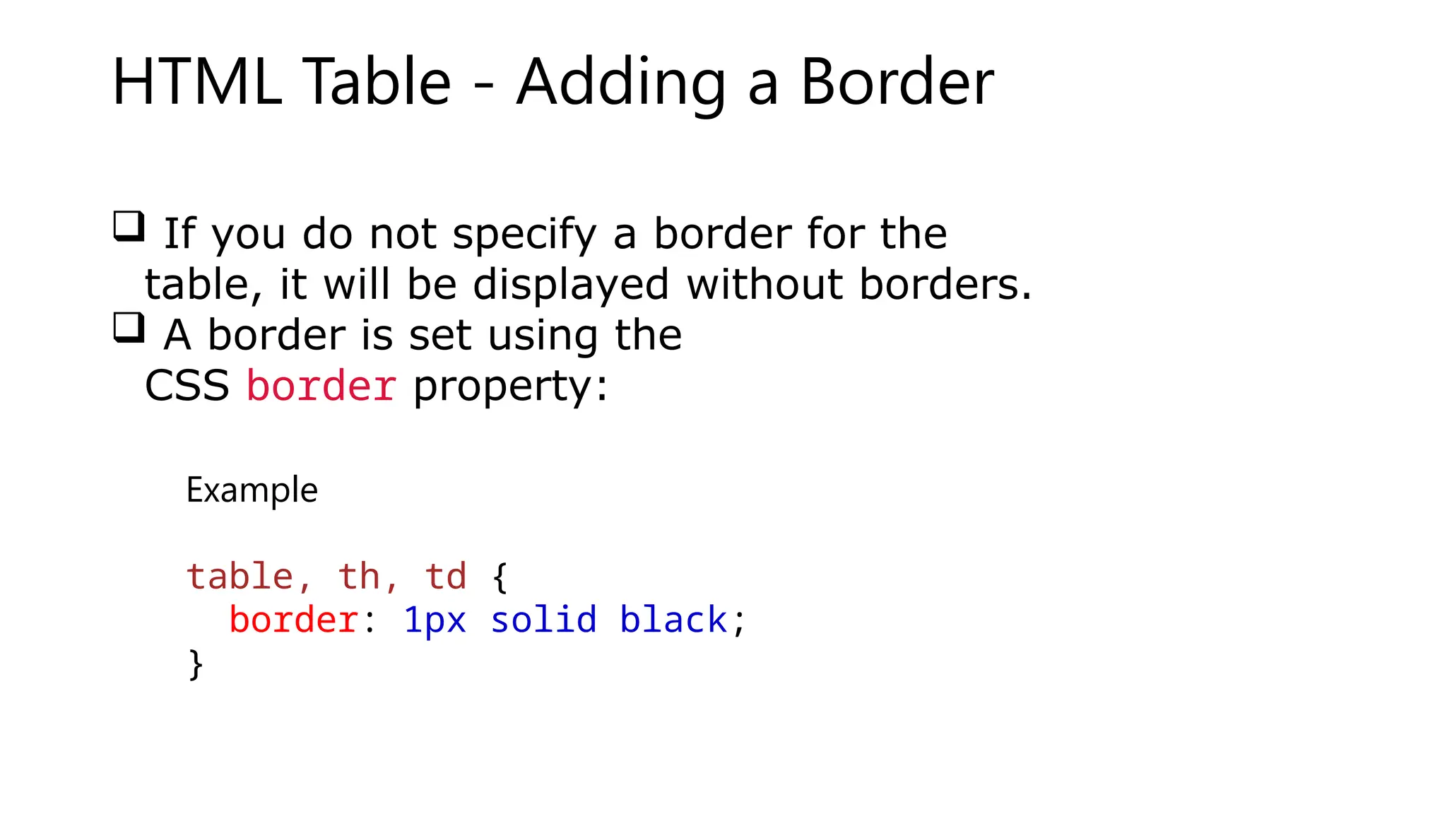 HTML Table - Adding a Border
 If you do not specify a border for the
table, it will be displayed without borders.
 A border is set using the
CSS border property:
Example
table, th, td {
border: 1px solid black;
}
 