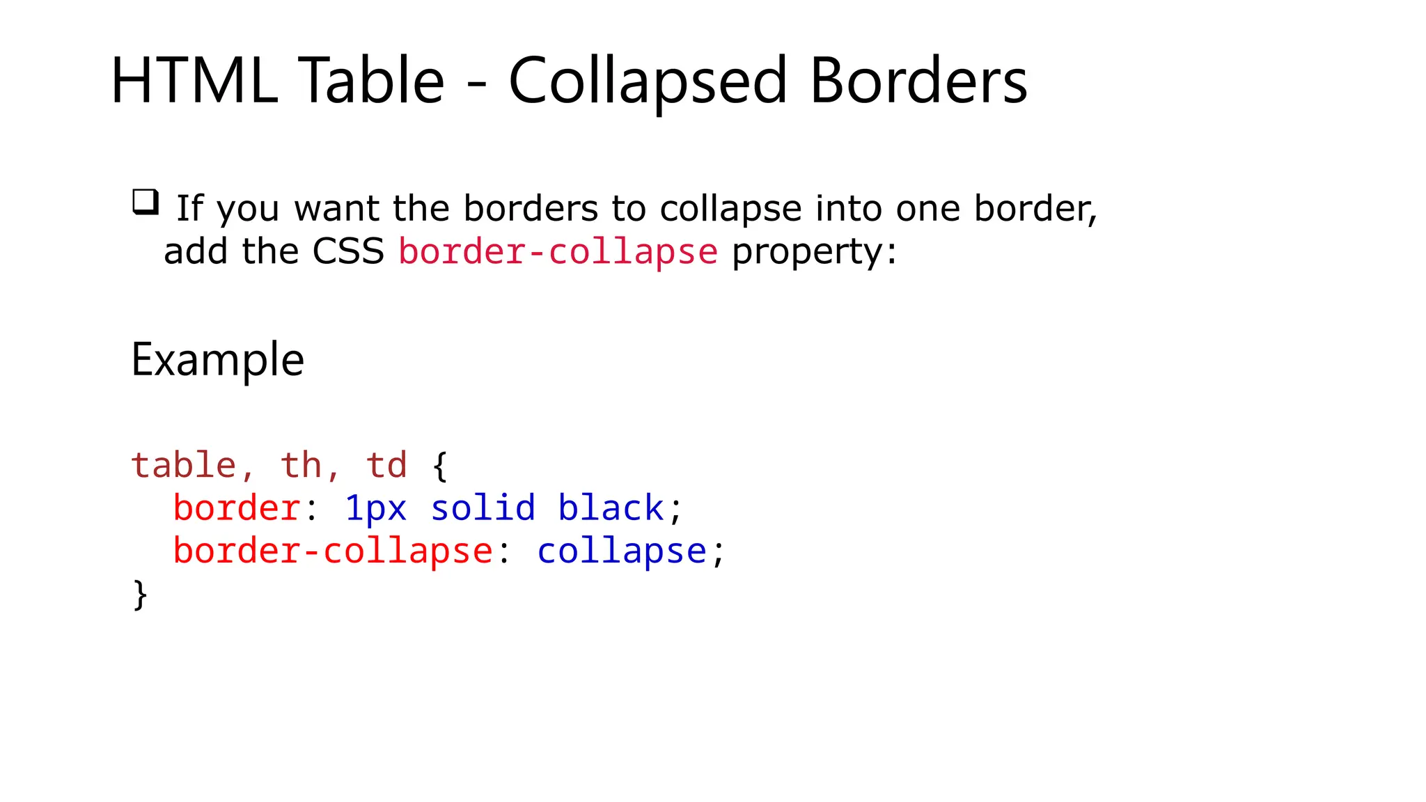 HTML Table - Collapsed Borders
 If you want the borders to collapse into one border,
add the CSS border-collapse property:
Example
table, th, td {
border: 1px solid black;
border-collapse: collapse;
}
 