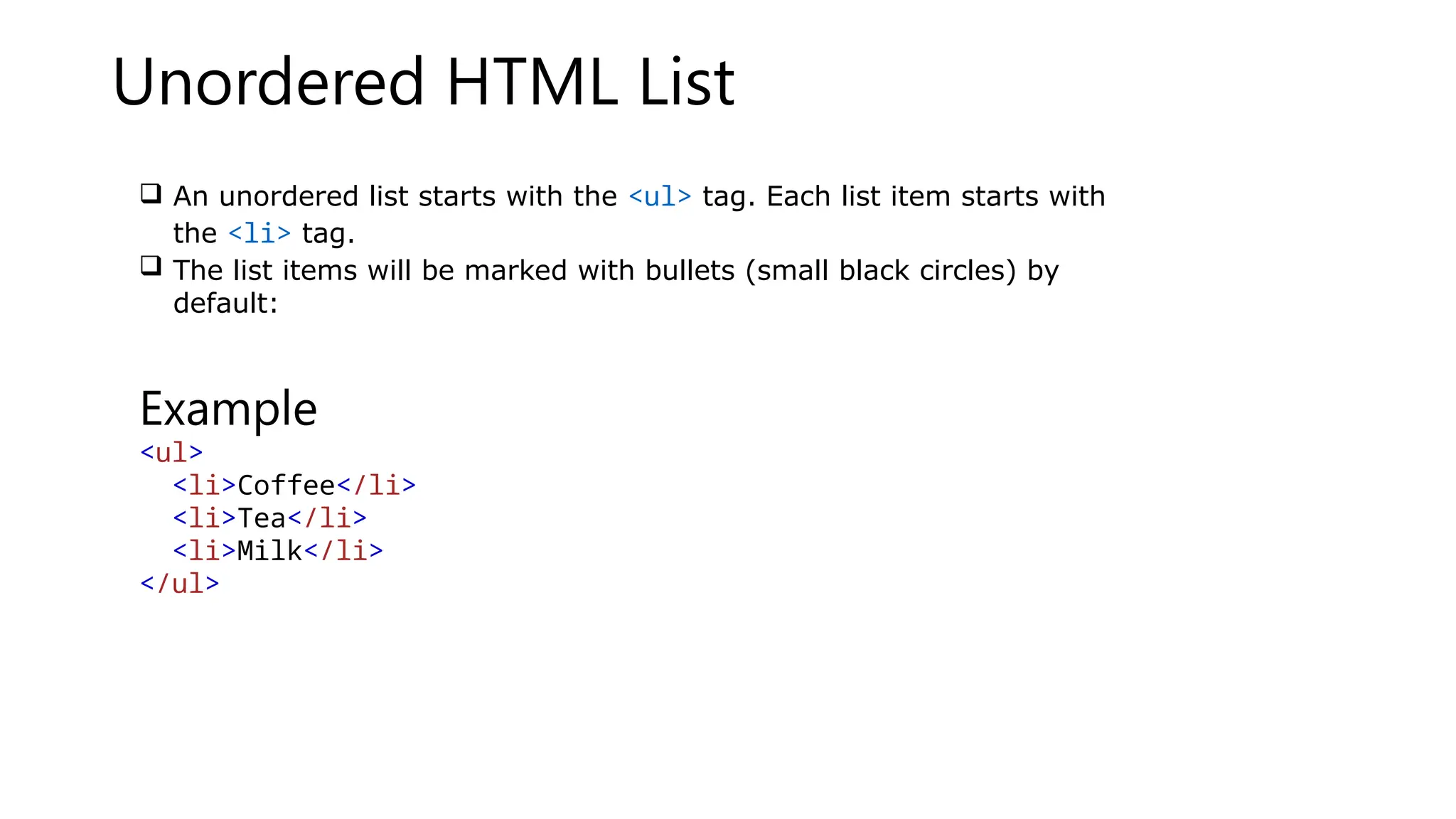 Unordered HTML List
 An unordered list starts with the <ul> tag. Each list item starts with
the <li> tag.
 The list items will be marked with bullets (small black circles) by
default:
Example
<ul>
<li>Coffee</li>
<li>Tea</li>
<li>Milk</li>
</ul>
 