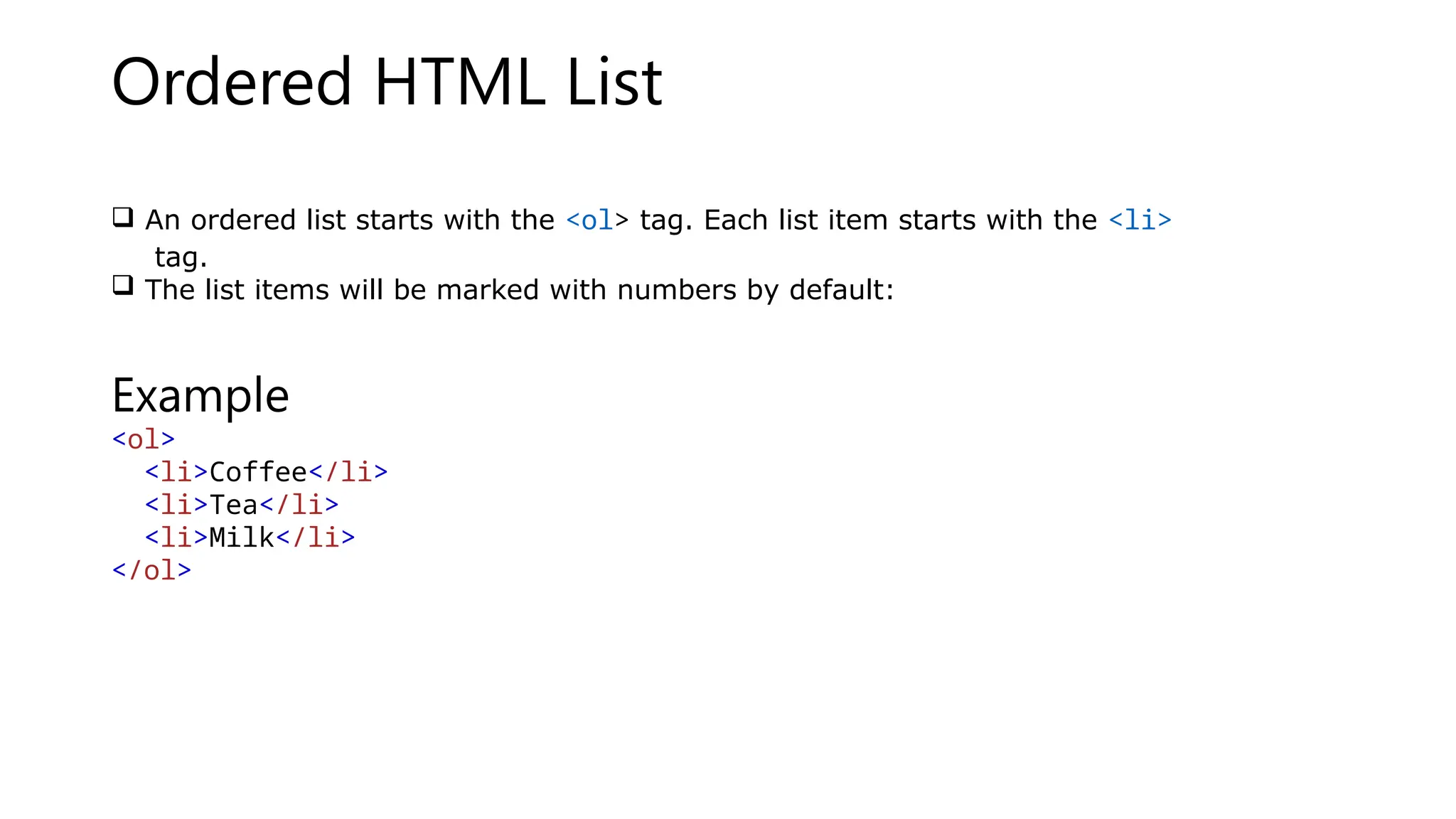 Ordered HTML List
 An ordered list starts with the <ol> tag. Each list item starts with the <li>
tag.
 The list items will be marked with numbers by default:
Example
<ol>
<li>Coffee</li>
<li>Tea</li>
<li>Milk</li>
</ol>
 
