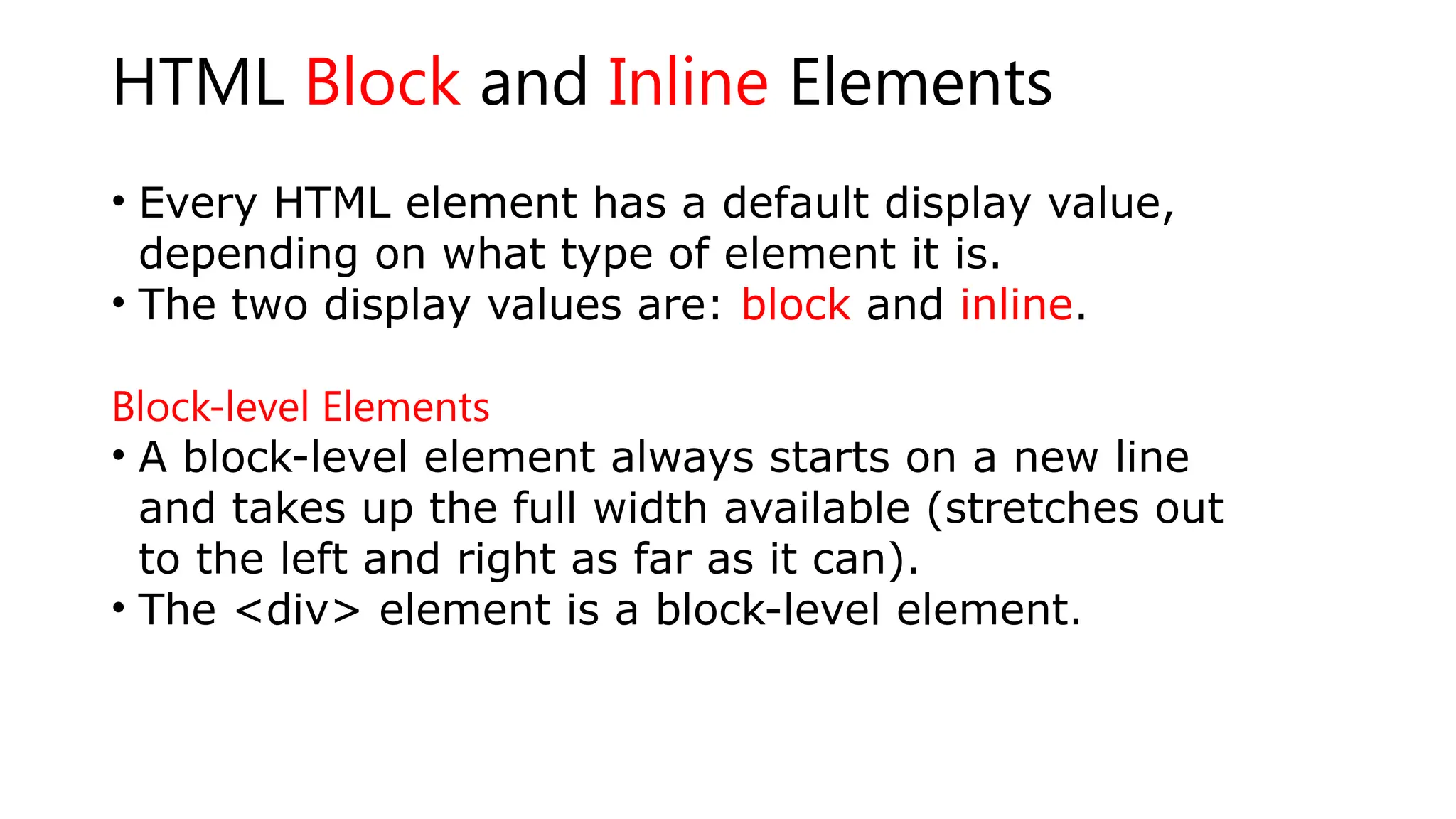 HTML Block and Inline Elements
• Every HTML element has a default display value,
depending on what type of element it is.
• The two display values are: block and inline.
Block-level Elements
• A block-level element always starts on a new line
and takes up the full width available (stretches out
to the left and right as far as it can).
• The <div> element is a block-level element.
 