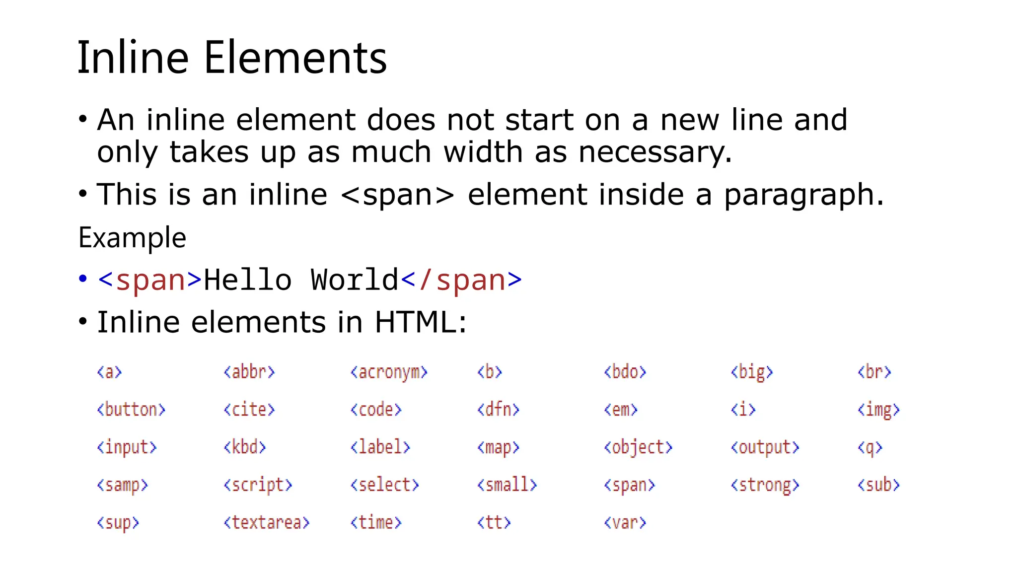 Inline Elements
• An inline element does not start on a new line and
only takes up as much width as necessary.
• This is an inline <span> element inside a paragraph.
Example
• <span>Hello World</span>
• Inline elements in HTML:
 